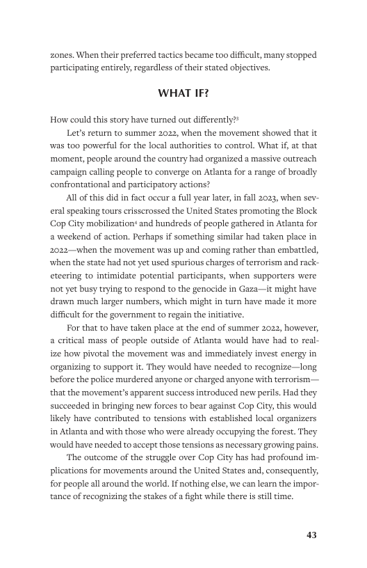 zones. When their preferred tactics became too difficult, many stopped participating entirely, regardless of their stated objectives.  WHAT IF?  How could this story have turned out differently?  Let’s return to summer 2022, when the movement showed that it was too powerful for the local authorities to control. What if, at that ‘moment, people around the country had organized a massive outreach campaign calling people to converge on Atlanta for a range of broadly confrontational and participatory actions?  Al of this did in fact oceur a full year later, in fall 2023, when sev- eral speaking tours erisscrossed the United States promoting the Block Cop City mobilizationt and hundreds of people gathered in Atlanta for a weekend of action. Perhaps if something similar had taken place in 2022—when the movement was up and coming rather than embattled, when the state had not et used spurious charges of terrorism and rack- eteering to intimidate potential participants, when supporters were ot yet busy trying to respond to the genocide in Gaza—it might have drawn much larger numbers, which might in turn have made it more difficult for the government to regain the  For that to have taken place at the end of summer 2022, however, a critical mass of people outside of Atlanta would have had to real- ize how pivotal the movement was and immediately invest energy in organizing to support it. They would have needed to recognize—long before the police murdered anyone o charged anyone with terrorism— that the movement’s apparent success introduced new perils. Had they succeeded in bringing new forces to bear against Cop City, this would likely have contributed to tensions with established local organizers in Arlanta and with those who were already occupying the forest. They would have needed to accept those tensions as necessary growing pains.  ‘The outcome of the struggle over Cop City has had profound im- plications for movements around the United States and, consequently, for people all around the world. If nothing else, we can learn the impor- tance of recognizing the stakes of a fight while there s still time.  ative.  a3 